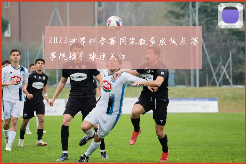 2022世界杯参赛国家数量成焦点 赛事规模引球迷关注