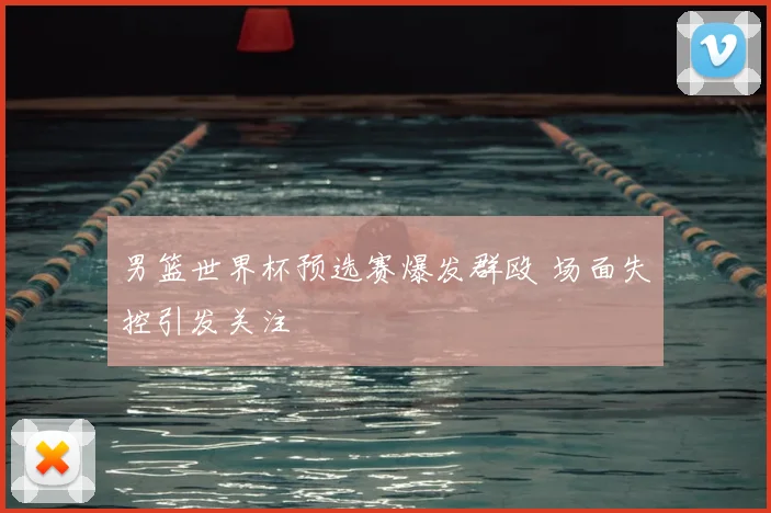 男篮世界杯预选赛爆发群殴 场面失控引发关注