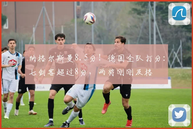 纳格尔斯曼8.5分！德国全队打分：七剑客超过8分，两将刚刚及格