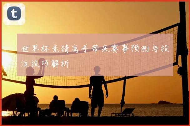 世界杯竞猜高手带来赛事预测与投注技巧解析