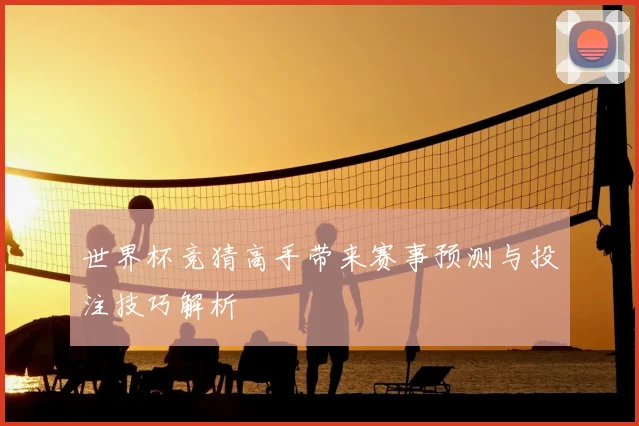 世界杯竞猜高手带来赛事预测与投注技巧解析
