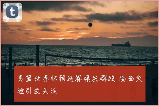 男篮世界杯预选赛爆发群殴 场面失控引发关注