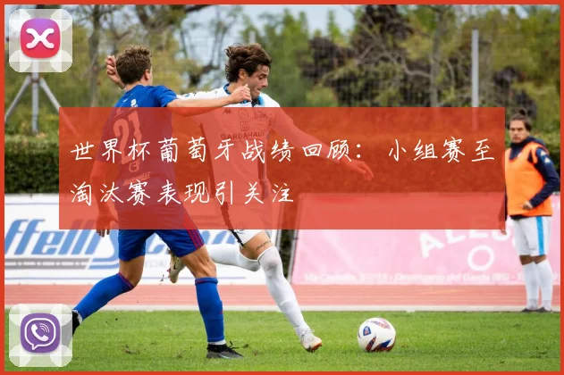 世界杯葡萄牙战绩回顾：小组赛至淘汰赛表现引关注