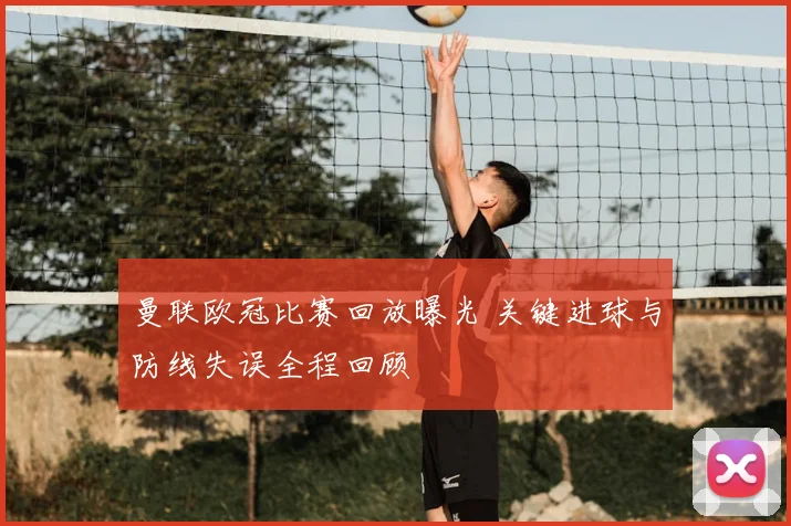 曼联欧冠比赛回放曝光 关键进球与防线失误全程回顾