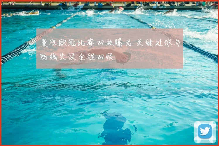 曼联欧冠比赛回放曝光 关键进球与防线失误全程回顾