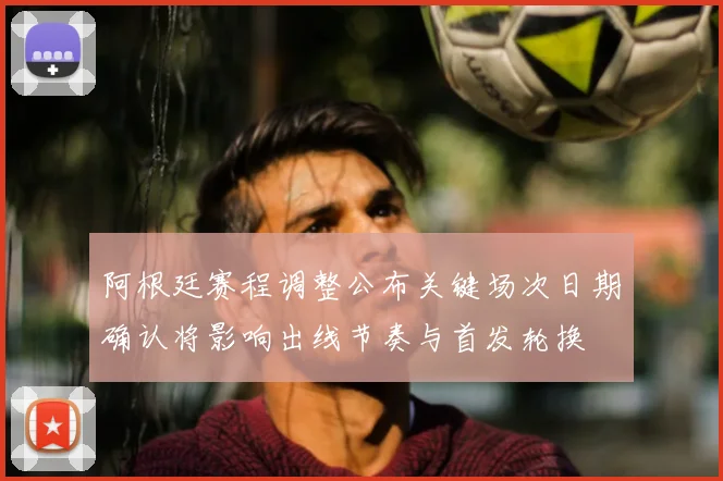 阿根廷赛程调整公布关键场次日期确认将影响出线节奏与首发轮换