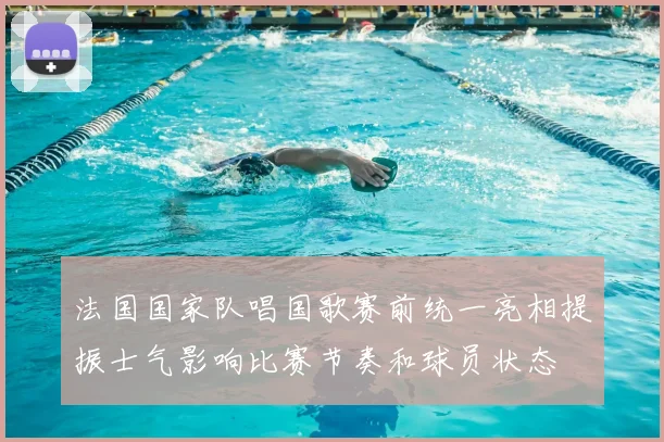 法国国家队唱国歌赛前统一亮相提振士气影响比赛节奏和球员状态