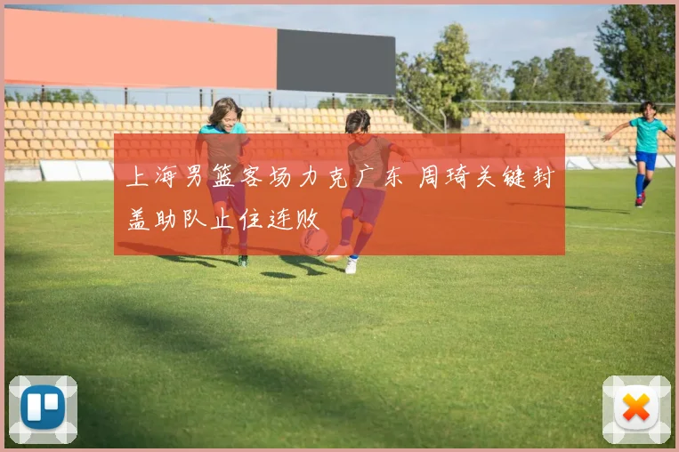 上海男篮客场力克广东 周琦关键封盖助队止住连败