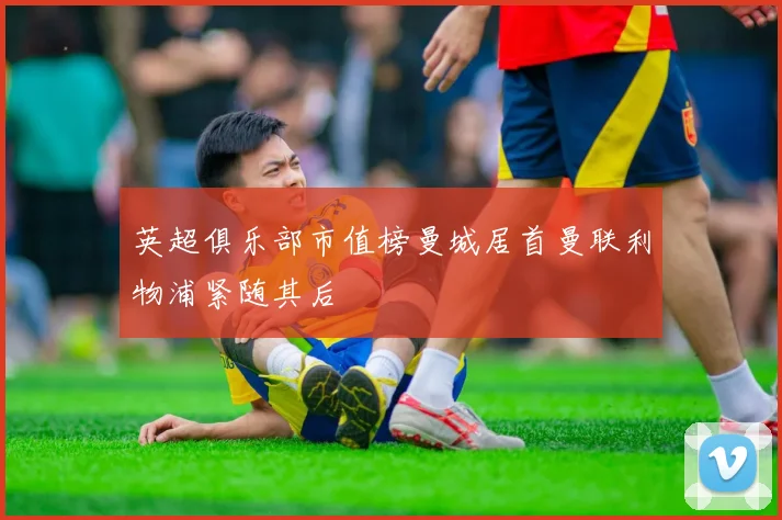 英超俱乐部市值榜曼城居首曼联利物浦紧随其后