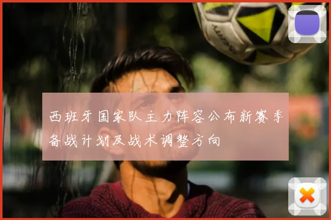 西班牙国家队主力阵容公布新赛季备战计划及战术调整方向