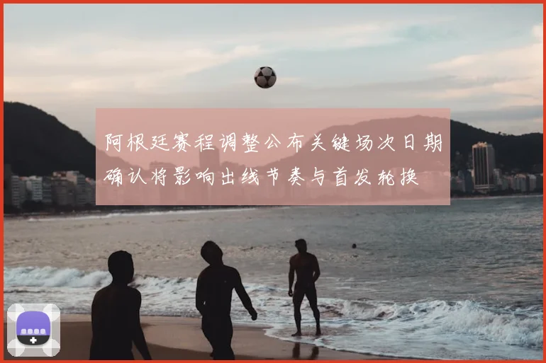 阿根廷赛程调整公布关键场次日期确认将影响出线节奏与首发轮换