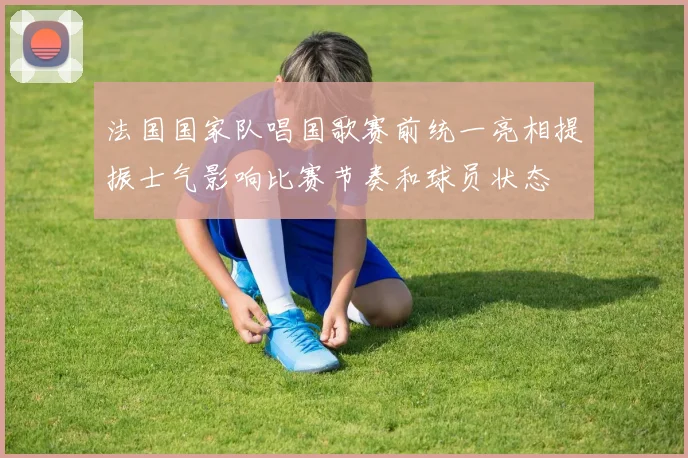 法国国家队唱国歌赛前统一亮相提振士气影响比赛节奏和球员状态